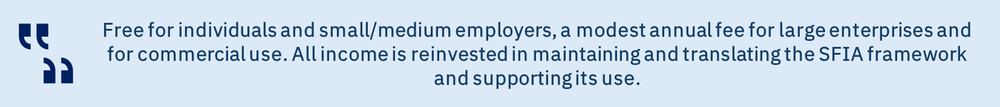 Free for individuals and small/medium employers, a modest annual fee for large enterprises and for commercial use. All income is reinvested in maintaining and translating the SFIA framework and supporting its use.