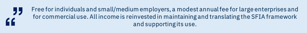 Free for individuals and small/medium employers, a modest annual fee for large enterprises and for commercial use. All income is reinvested in maintaining and translating the SFIA framework and supporting its use.