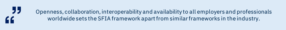 openess collaboration interoperability Openness, collaboration, interoperability and availability to all employers and professionals worldwide sets the SFIA framework apart from similar frameworks in the industry.