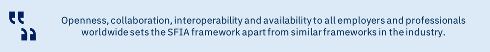 Openness, collaboration, interoperability and availability to all employers and professionals worldwide sets the SFIA framework apart from similar frameworks in the industry.